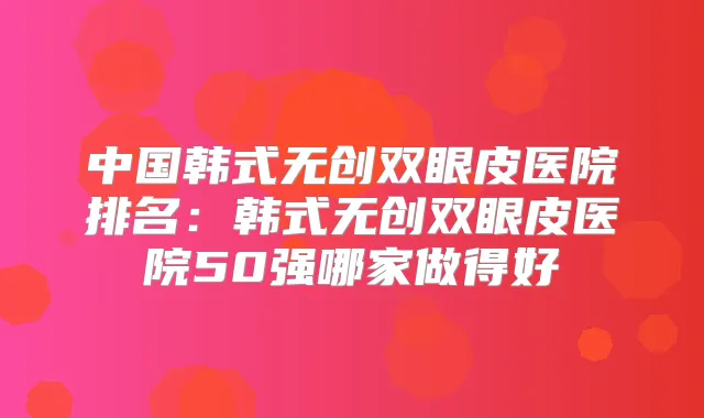 中国韩式无创双眼皮医院排名:韩式无创双眼皮医院50强哪家做得好