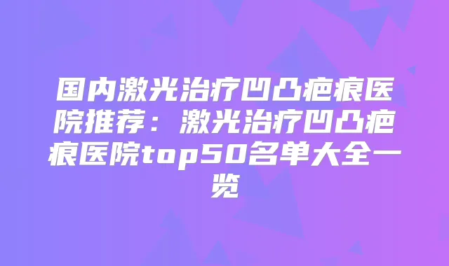 国内激光凹凸疤痕医院推荐：激光凹凸疤痕医院top50名单大全一览
