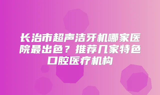 长治市超声洁牙机哪家医院出色？推荐几家特色口腔医疗机构