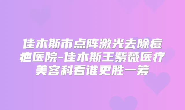 佳木斯市点阵激光去除痘疤医院-佳木斯王紫薇医疗美容科看谁更胜一筹