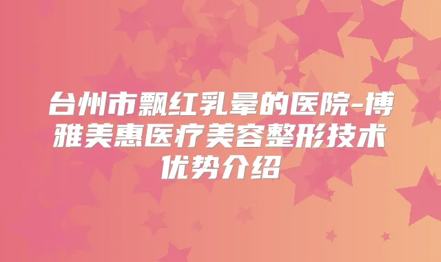 台州市飘红乳晕的医院-博雅美惠医疗美容整形技术优势介绍