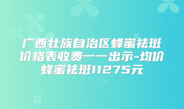 广西壮族自治区蜂蜜祛斑价格表收费一一出示-均价蜂蜜祛斑11275元
