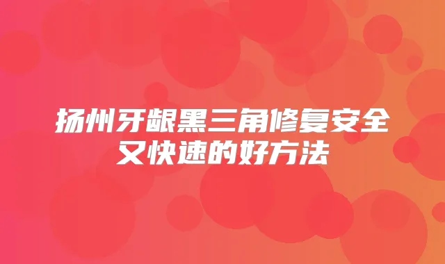 扬州牙龈黑三角修复安全又快速的好方法