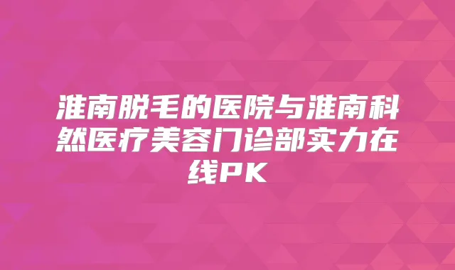 淮南脱毛的医院与淮南科然医疗美容门诊部实力在线PK