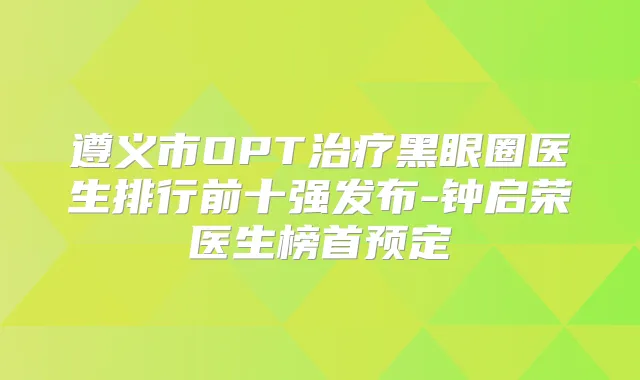 遵义市OPT黑眼圈医生排行前十强发布-钟启荣医生榜首预定