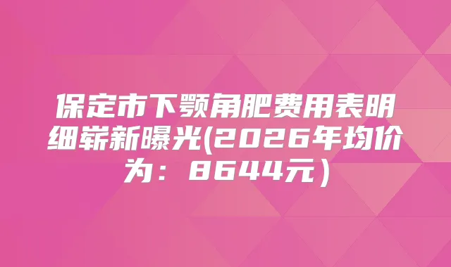 保定市下颚角肥费用表明细崭新曝光(2026年均价为：8644元）