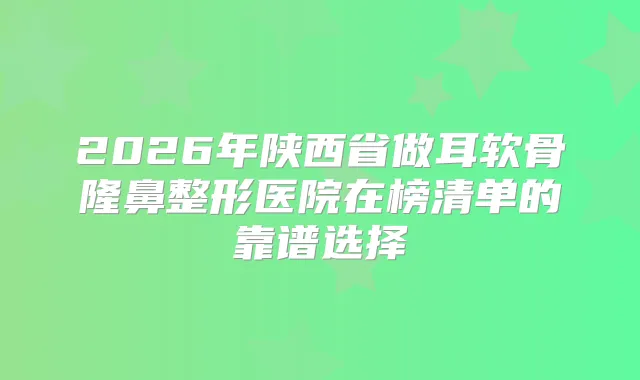 2026年陕西省做耳软骨隆鼻整形医院在榜清单的靠谱选择