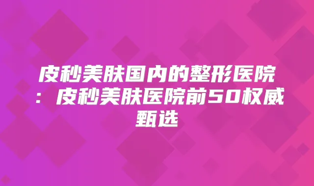 皮秒美肤国内的整形医院：皮秒美肤医院前50甄选