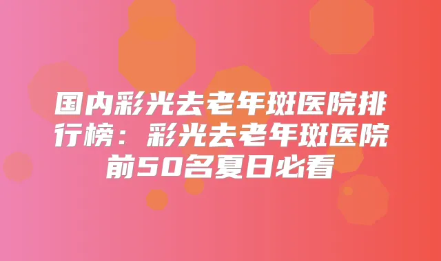 国内彩光去老年斑医院排行榜：彩光去老年斑医院前50名夏日必看