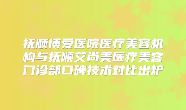 抚顺博爱医院医疗美容机构与抚顺艾尚美医疗美容门诊部口碑技术对比出炉