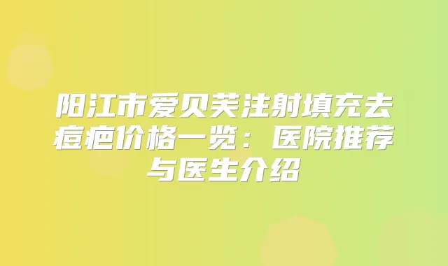 阳江市爱贝芙注射填充去痘疤价格一览：医院推荐与医生介绍