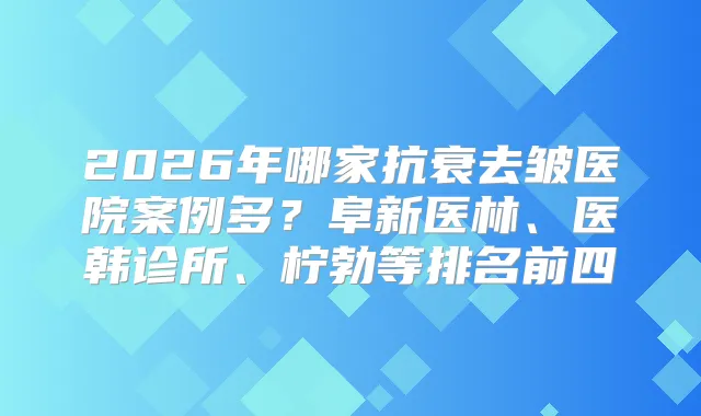 2026年哪家抗衰去皱医院案例多?阜新医林、医韩诊所、柠勃等排名前四