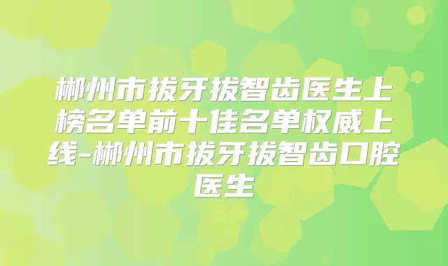 郴州市拔牙拔智齿医生上榜名单前十佳名单上线-郴州市拔牙拔智齿口腔医生