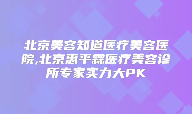 北京美容知道医疗美容医院,北京惠平霖医疗美容诊所专家实力大PK