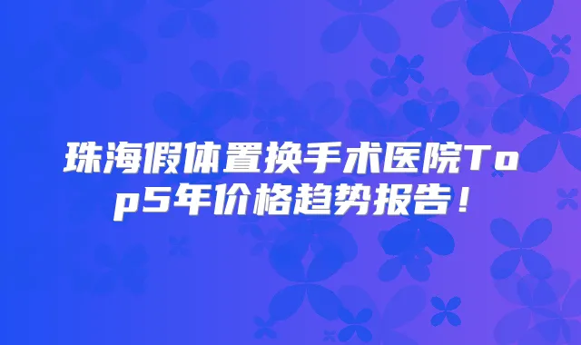 珠海假体置换手术医院Top5年价格趋势报告！