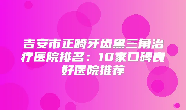 吉安市正畸牙齿黑三角医院排名：10家口碑良好医院推荐