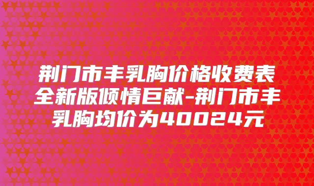 荆门市丰乳胸价格收费表全新版倾情巨献-荆门市丰乳胸均价为40024元
