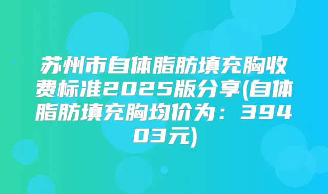 苏州市自体脂肪填充胸收费标准2025版分享(自体脂肪填充胸均价为：39403元)