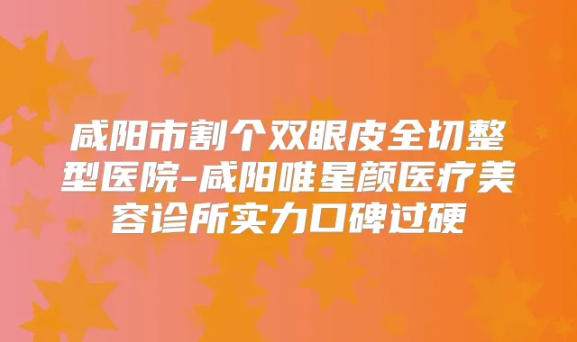 咸阳市割个双眼皮全切整型医院-咸阳唯星颜医疗美容诊所实力口碑过硬