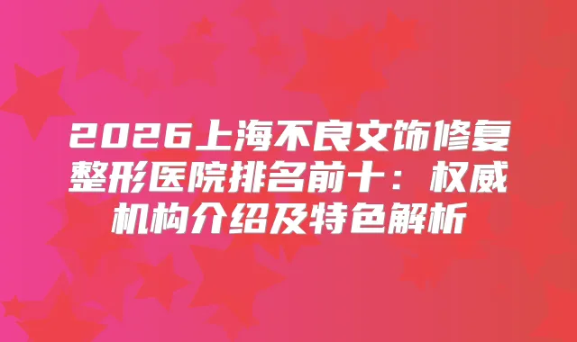 2026上海不良文饰修复整形医院排名前十：机构介绍及特色解析