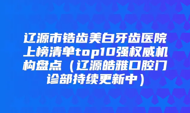 辽源市锆齿美白牙齿医院上榜清单top10强机构盘点(辽源皓雅口腔门诊部持续更新中)