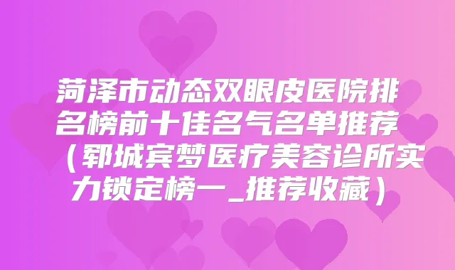 菏泽市动态双眼皮医院排名榜前十佳名气名单推荐（郓城宾梦医疗美容诊所实力锁定榜一_推荐收藏）
