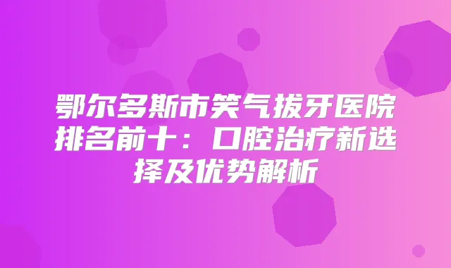 鄂尔多斯市笑气拔牙医院排名前十：口腔新选择及优势解析