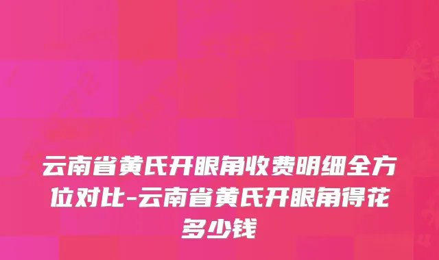 云南省黄氏开眼角收费明细全方位对比-云南省黄氏开眼角得花多少钱