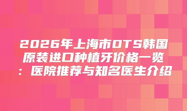 2026年上海市DTS韩国原装进口种植牙价格一览：医院推荐与知名医生介绍