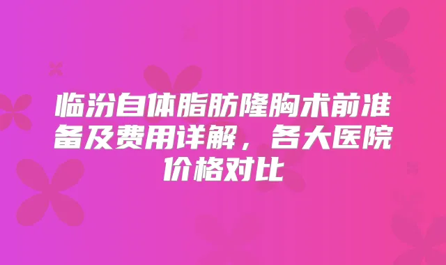 临汾自体脂肪隆胸术前准备及费用详解,各大医院价格对比