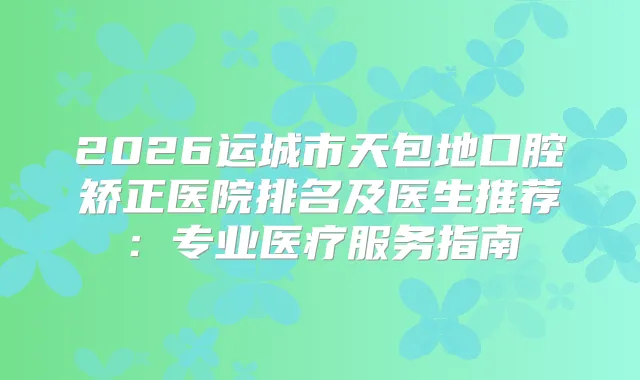 2026运城市天包地口腔矫正医院排名及医生推荐：专业医疗服务指南