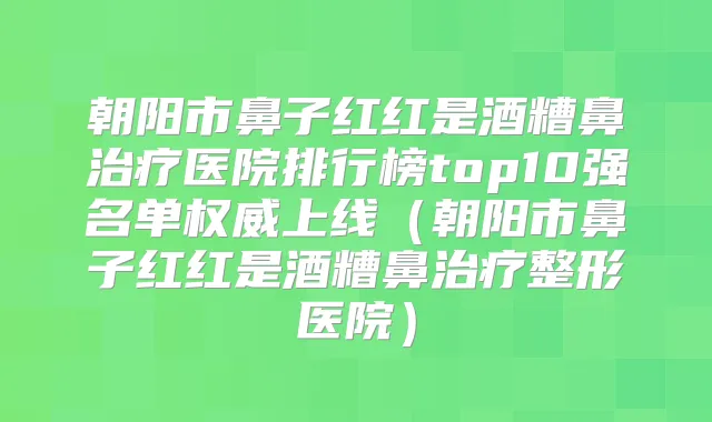 朝阳市鼻子红红是酒糟鼻医院排行榜top10强名单上线（朝阳市鼻子红红是酒糟鼻整形医院）