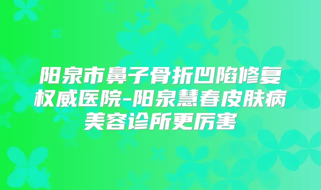 阳泉市鼻子骨折凹陷修复医院-阳泉慧春皮肤病美容诊所更厉害