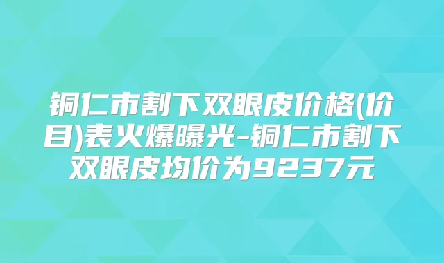 铜仁市割下双眼皮价格(价目)表火爆曝光-铜仁市割下双眼皮均价为9237元