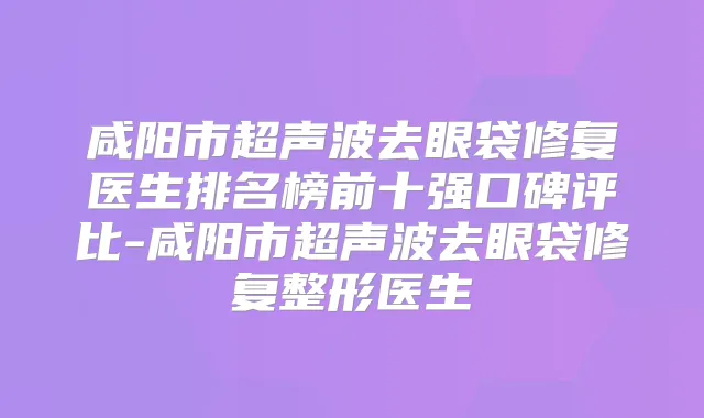 咸阳市超声波去眼袋修复医生排名榜前十强口碑评比-咸阳市超声波去眼袋修复整形医生