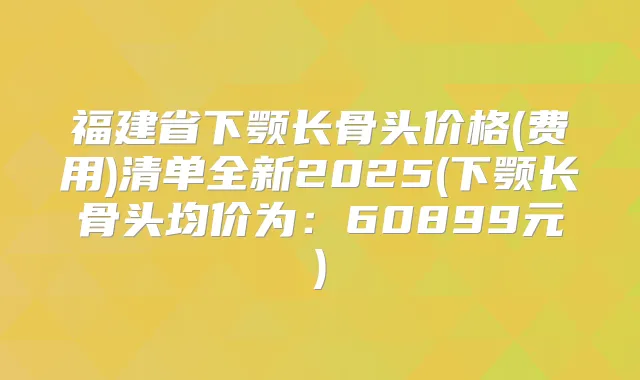 福建省下颚长骨头价格(费用)清单全新2025(下颚长骨头均价为：60899元)