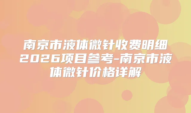 南京市液体微针收费明细2026项目参考-南京市液体微针价格详解