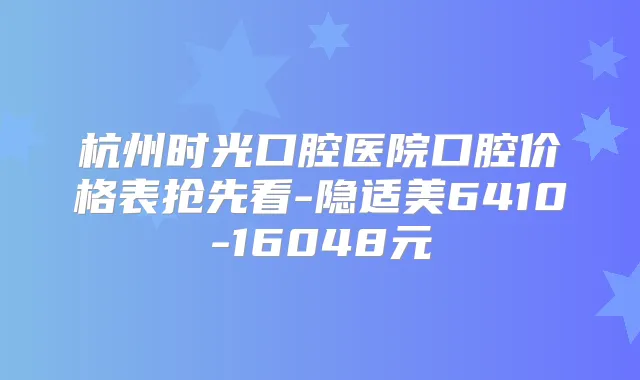 杭州时光口腔医院口腔价格表抢先看-隐适美6410-16048元