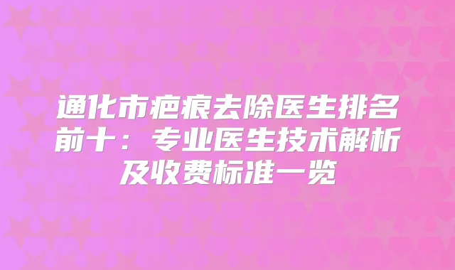 通化市疤痕去除医生排名前十：专业医生技术解析及收费标准一览