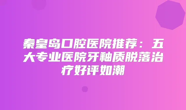 秦皇岛口腔医院推荐:五大专业医院牙釉质脱落好评如潮