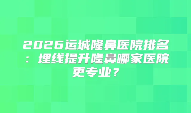 2026运城隆鼻医院排名：埋线提升隆鼻哪家医院更专业？