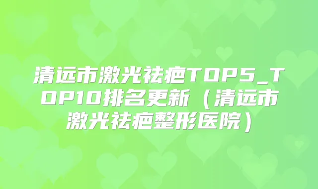 清远市激光祛疤TOP5_TOP10排名更新(清远市激光祛疤整形医院)
