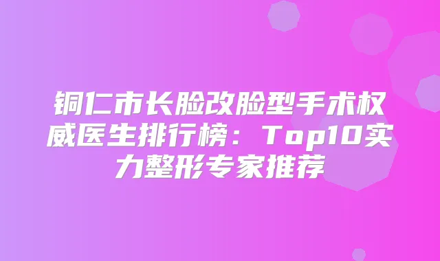 铜仁市长脸改脸型手术医生排行榜：Top10实力整形专家推荐