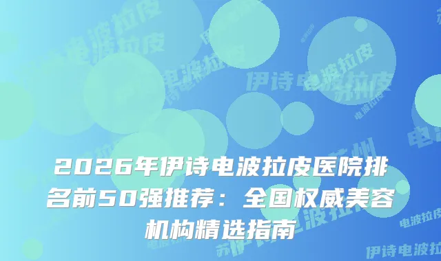 2026年伊诗电波拉皮医院排名前50强推荐:全国美容机构精选指南