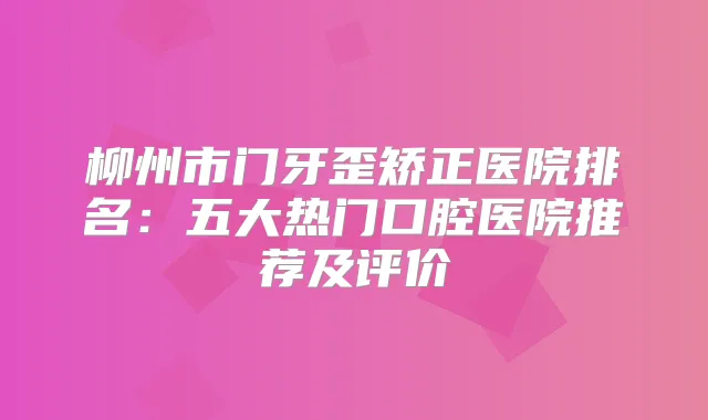柳州市门牙歪矫正医院排名：五大热门口腔医院推荐及评价