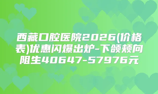 西藏口腔医院2026(价格表)优惠闪爆出炉-下颌颊向阻生40647-57976元