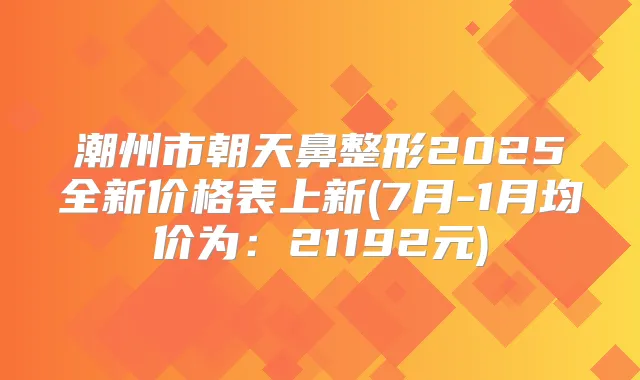 潮州市朝天鼻整形2025全新价格表上新(7月-1月均价为：21192元)