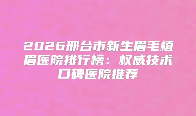 2026邢台市新生眉毛植眉医院排行榜：技术口碑医院推荐
