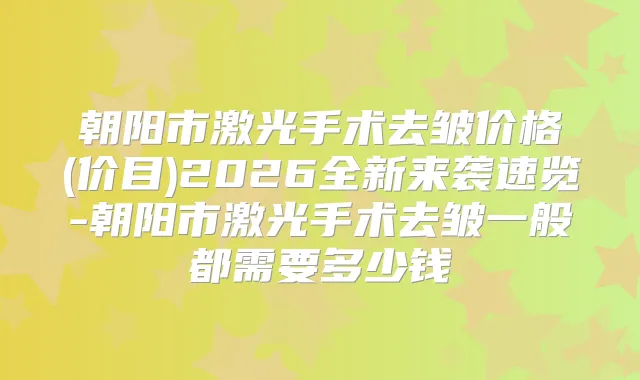 朝阳市激光手术去皱价格(价目)2026全新来袭速览-朝阳市激光手术去皱一般都需要多少钱
