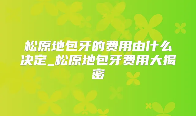 松原地包牙的费用由什么决定_松原地包牙费用大揭密